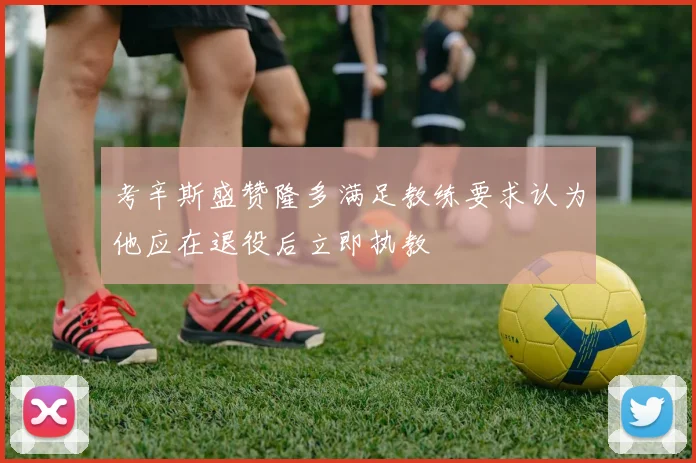 考辛斯盛赞隆多满足教练要求认为他应在退役后立即执教