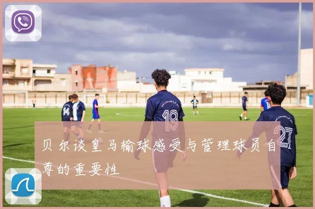 贝尔谈皇马输球感受与管理球员自尊的重要性