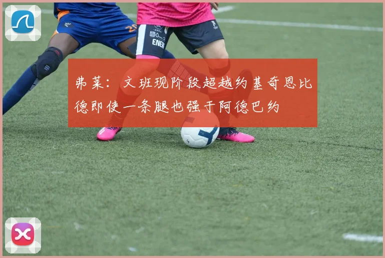 弗莱：文班现阶段超越约基奇恩比德即使一条腿也强于阿德巴约
