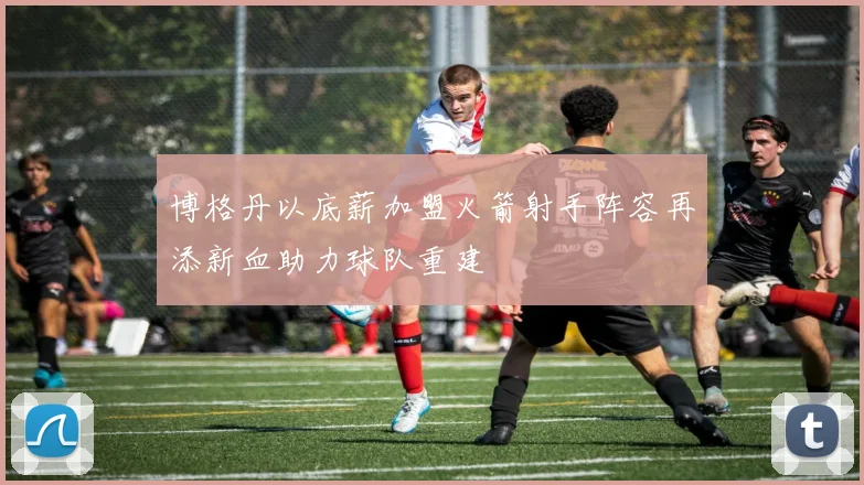 博格丹以底薪加盟火箭射手阵容再添新血助力球队重建