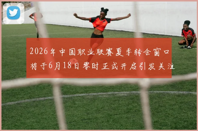 2026年中国职业联赛夏季转会窗口将于6月18日零时正式开启引发关注