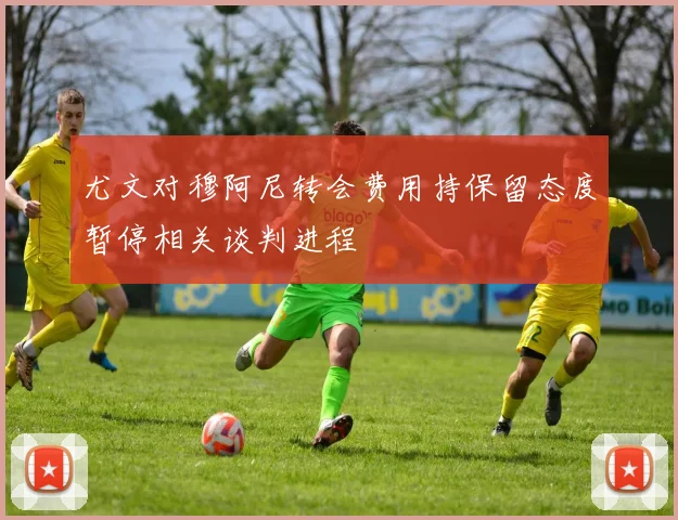 尤文对穆阿尼转会费用持保留态度暂停相关谈判进程