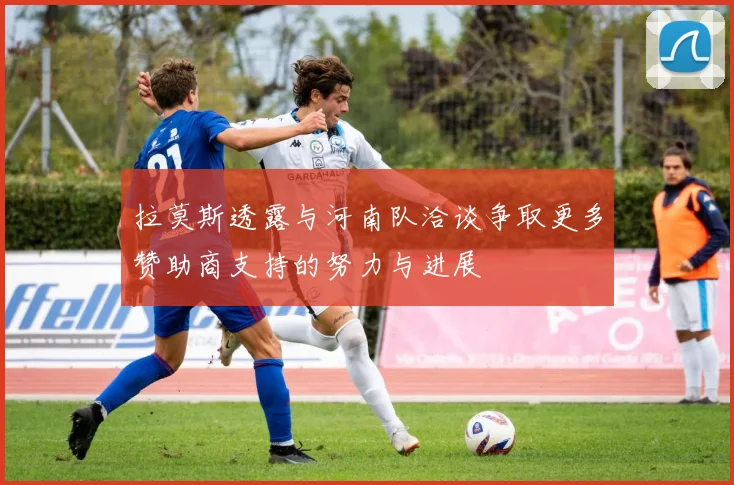 拉莫斯透露与河南队洽谈争取更多赞助商支持的努力与进展