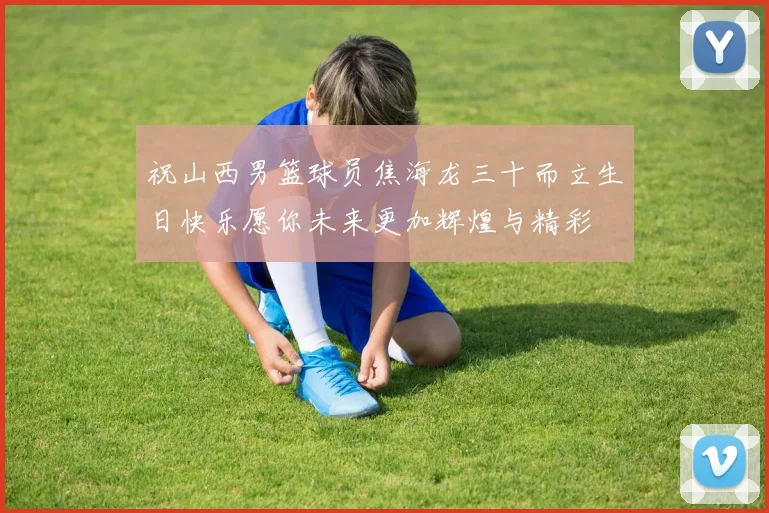 祝山西男篮球员焦海龙三十而立生日快乐愿你未来更加辉煌与精彩