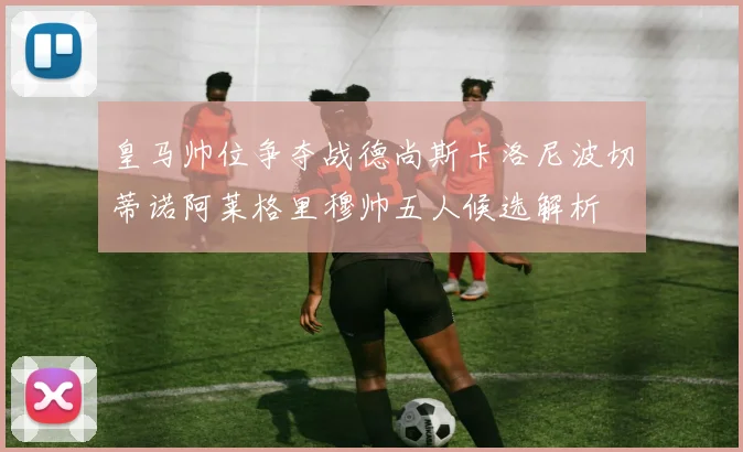 皇马帅位争夺战德尚斯卡洛尼波切蒂诺阿莱格里穆帅五人候选解析