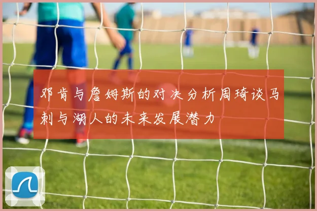 邓肯与詹姆斯的对决分析周琦谈马刺与湖人的未来发展潜力
