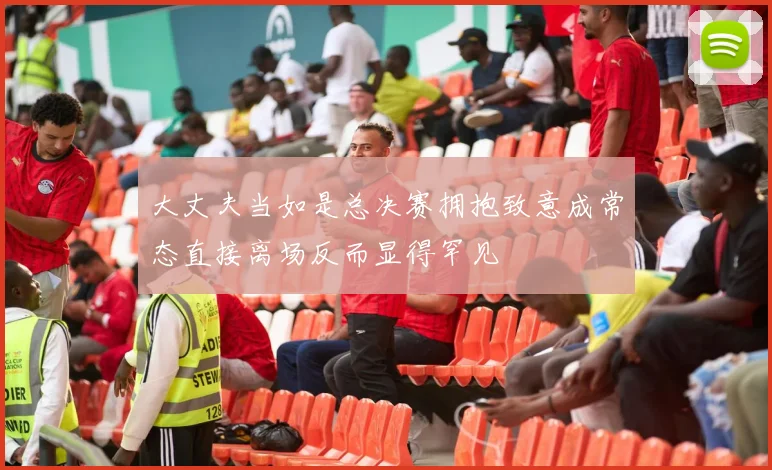 大丈夫当如是总决赛拥抱致意成常态直接离场反而显得罕见